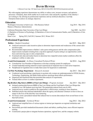 DAVID HUNTER
1 Delcrest Court Apt. 102 Saint Louis, MO 63124 ● (949) 300-9369 ● d.hunter@wustl.edu
My wide-ranging experience demonstrates my ability to reduce costs, increase revenues, and optimize
processes. Ultimately, these skills enable me to create more value and profit, regardless of the industry I
am working in. By utilizing my professional experience and my technical education, I can help
Enterprise better achieve its strategic objectives.
Education
Washington University in Saint Louis – Olin Business School Aug 2014 – May 2016
Masters of Business Administration
California Polytechnic State University of San Luis Obispo Sep 2009 – Jun 2014
(1) Bachelors of Science in Psychology, (2) Bachelors of Arts in Communication Studies, and (3) Bachelors of Arts
in English
Dean’s List: Spring 2012, Fall 2012, Summer 2013, Winter 2013
Professional Experience
Belden – ​Student Consultant Jan 2015 – May 2015
● Analyzed consecutive sales incentives plans to determine improvements and weaknesses of the current sales
incentives plan.
● Recommended improvements to Belden’s sales quota setting process and the sales compensation plan.
Improvements included switching from a top-down approach of quota setting to an opportunities centric
focus and removing caps on sales compensation.
● Examined sales data and market factors to determine how impactful certain market conditions affect the
employee’s ability to make sales.
Avanti Environmental – ​In-House Consultant/Technical Writer Jul 2014 – Aug 2014
● Consulted the Vice President of Operations to develop a training system for employees.
● Created leadership training material to teach experienced oil inspectors how to train newer inspectors.
● Paraphrased oil regulation laws to make them easier for laypersons to understand.
Cal Poly Psychology Department​ – ​Research Assistant Jan 2013 – Dec 2013
● Conducted social psychology experiments to ascertain why women are underrepresented in STEM (Science,
Technology, Engineering, and Math) fields and how stereotype threat affects performance.
● Organized and transferred data that permitted data analysis of experiments.
● Trained others on how to conduct experiments.
Big Brothers Big Sisters (BBBS) of San Luis Obispo​ - ​Program Assistant Jun 2013 – Dec 2013
● Initiated a partnership between BBBS of San Luis Obispo and the Food Bank of San Luis Obispo that
resulted in over 100 students receiving food. The partnership reduced food costs by 80%.
● Analyzed survey results to publicize the organization’s effectiveness, resulting in more donations.
● Published articles that informed stakeholders about the agency and educated volunteers on how to have an
impact in the lives of the kids they were mentoring.
● For Excel, wrote a procedural manual that reduced time to execute data analysis from several hours to less
than half an hour.
Avanti Environmental – ​Technical Writer Aug 2012 – Dec 2012
● Analyzed and simplified laws of various regions to instruct gas inspectors on regional similarities and
differences.
● Successfully provided standardized documents (charts and tables), enabling faster, more efficient inspector
training.
● Constructed a project plan to integrate business operations, regional laws, and the company website.
 