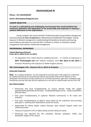 DHANASEKAR M
Phone: +91-9942950393
Email: dhanasekarsln@gmail.com
CAREER OBJECTIVE
To work in a stimulating and challenging environment that would facilitate the
maximum utilization and application of my broad skills and expertise in making a
positive difference to the organization.
Young, energetic and result oriented IT Professional with strong Academic background
and possessing 1.11 Years of experience in Networking and WAN/LAN Technologies. Having
exposure in Network management, troubleshooting the backbone networks and ensuring
service delivery and uptime to meet the SLA’s. Proficient in vendor co-ordination, people
management and customer relationship management.
PROFESSONAL EXPERIENCE
Talent Maximus,Chennai.
From 28.11.2014 to 01.11.2015
 On Deputation from Talent Maximus (Staffing Service) – 11 months of experience in
SIFY Technologies Ltd (ISP Telecom Industry), from Nov 2014 to Oct 2015 in
Proactive Monitoring with exposure to Global Support process.
Sify Technologies LTD., Chennai (02.11.2015 to Present)
Associate Engineer
Role: As a support Engineer, we are expected to provide extra mile support to customers
by reading documents of any particular device and quickly find out the solution in live
production environment to help customers to minimize downtime, gain their confidence and
sometimes proving that bad service experience is not due to compromised service from ISP
Key Deliverables:
 Performing first level troubleshooting on various lastmile media like copper
leasedlines(MLLN/NonMLLN),Wireless broadband(Bridge/routing modecircuits)Metro
Ethernet,Fibre.
 First Level Troubleshooting of customer Network Connectivity in PE router and
Switches.
 First Level Troubleshooting on latency issues faced by the customers and providing
best path in reaching their destinations across the world.
 Responsible for taking regular system backups, daily network hygiene check and
restoring process.
 Testing of Customer’s IP's on Black-listing and De-listing the same.
 Monitoring and reporting the CPU utilization, Memory utilization, Traffic, and
bandwidth usages of the routers.
 