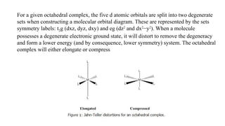 For a given octahedral complex, the five d atomic orbitals are split into two degenerate
sets when constructing a molecular orbital diagram. These are represented by the sets
symmetry labels: t2g (dxz, dyz, dxy) and eg (dz2
and dx2
−y2
). When a molecule
possesses a degenerate electronic ground state, it will distort to remove the degeneracy
and form a lower energy (and by consequence, lower symmetry) system. The octahedral
complex will either elongate or compress
 