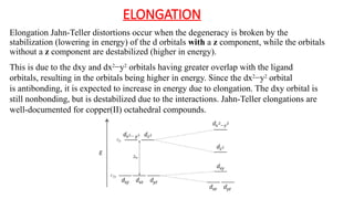 ELONGATION
Elongation Jahn-Teller distortions occur when the degeneracy is broken by the
stabilization (lowering in energy) of the d orbitals with a z component, while the orbitals
without a z component are destabilized (higher in energy).
This is due to the dxy and dx2
−y2
orbitals having greater overlap with the ligand
orbitals, resulting in the orbitals being higher in energy. Since the dx2
−y2
orbital
is antibonding, it is expected to increase in energy due to elongation. The dxy orbital is
still nonbonding, but is destabilized due to the interactions. Jahn-Teller elongations are
well-documented for copper(II) octahedral compounds.
 