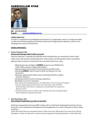 CURRICULLUM VITAE
MOHAMMAD SHUAIB
Ph: +971-50-5592691
E-mail: mohdshuaib84@gmail.com
CAREER OBJECTIVE
To work in a progressive and challenging environment for an organization, where I can apply and polish
my skills and contribute significantly towards achievement of organizational objectives, which in turn
would give me a sense of achievement.
WORK EXPERIENCE:
 Damac Properties-UAE
Relationship Manager (March 2013 to present)
Extensive expertise in handling Ultra High Net worth Individual who are interested to invest in Real
Estate across UAE and GCC, Conducting clients’ needs analysis and offering them with a consultative
approach driven solution to investments into real estate and end user sales
•Marketing & sales of high end DAMAC projects across Middle East
(UAE, Jordan, Lebanon, Egypt, KSA & Qatar)
•Approaching & interacting with International and HNI clients
•Handling DAMAC stalls & stands in Malls and Airports for lead
Generation
•Selection, appointment, follow-up & monitoring of Brokers, Agents
& dealers Network
•Analyzing market trends & tracking competitors.
•Handling recovery for payments.
•Recruiting and managing agents, providing them with training and support .
• Closing, Negotiating, prospecting, and evaluating, while building
Relationships with clients, companies and individuals for long-term
Business goals
• Working under pressure while multi-tasking and achieving high targets
With exceptional organizational skills
 Alich Real Estate- UAE
RELATIONSHIP MANAGER (June 2011 to Feb 2013)
ALICH was incorporated in the year 2002 in Dubai, UAE as a Real Estate Brokerage & Investment House.
Since then, it has expanded into development and management of a number of projects in Ajman, Dubai
and Oman.
Today Alich Real Estate has expanded further to offer more than 300 projects from more than 100 top
developers in India. Serving with a customer focused approach to buying properties in India; Alich Real
 