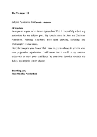 The ManagerHR
Subject: Application for Character Animator
Sir/madam,
In response to your advertisement posted on Web. I respectfully submit my
particulars for the subject post. My special areas in Arts are Character
Animation, Painting, Sculpture, Free hand drawing, sketching and
photography related areas.
I therefore request your honour that I may be given a chance to serve inyour
ever progressive organization. I will assure that it would be my constant
endeavour to merit your confidence by conscious devotion towards the
duties/ assignments on my charge.
Thanking you,
Syed Mumtaz Ali Hashmi
 