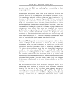 Inside the Minds – Published by Aspatore Books
provided they had P&L and marketing/sales responsibility in their
corporate positions.
Unfortunately management teams often fail to keep their investors and
board of directors up to speed on the difficulties the company is facing.
The management team that suddenly springs bad news on a board of VC
investors is likely to be in jeopardy. Experienced VCs have institutional
experience with one hundred or more start-ups. Thus, they will more than
likely have encountered a similar marketing, operational, finance or human
resources problem at least once in their experience. Good VC boards are
truly a wealth of knowledge and start-up experience, and it is important that
management teams inform them early and completely on business
problems they are experiencing. Late information, especially if it results in a
serious setback, will be viewed with suspicion and disapproval. Early
indications of difficulties are met with enthusiasm and understanding, and
most often the board can set a collective action early to mitigate and often
solve the issue, especially if it is financial or personnel-oriented.
In contrast, VCs frequently rely too much on management to inform them
of the challenges of their businesses. A mature VC firm is generally
monitoring twenty or more companies, in addition to sourcing new
investments, and often raising a new fund. An unfortunate truth about the
VC business is we spend most of our time with our problem investments,
usually at a time after major problems have surfaced. VCs need to be
proactive about catching problems in their portfolio companies early, and
this constant communication and monitoring needs to go hand-in-hand
with a management team’s commitment to discuss difficult business issues
with their VCs before they evolve into major setbacks. Apart from mistakes
in investment selection, this is the most frequent mistake we see VCs
making.
On the investment selection front, we believe a frequent mistake is to
provide too much weighting to technology in the investment evaluation
process. This issue can go two ways. First, being enamored with a new
technology that seems groundbreaking and “cool,” but for which the
development of a practical business model may be highly uncertain. Second,
rejecting a business based on a technological enhancement because it lacks
 