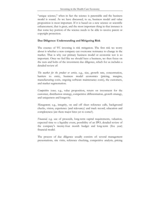 Investing in the Health Care Economy
“unique science,” when in fact the science is patentable and the business
model is sound. As we have discussed, to us, business model and value
proposition is most important. If it is based on a new science or scientific
enhancement, that is great, and the most important thing in that instance is
that some key portion of the science needs to be able to receive patent or
copyright protection.
Due Diligence: Understanding and Mitigating Risk
The essence of VC investing is risk mitigation. The first risk we worry
about is whether a new company can overcome resistance to change in the
market. That is why our primary business model or economic test is so
important. Once we feel like we should have a business, we then focus on
the nuts and bolts of the investment due diligence, which for us includes a
detailed review of:
The market for the product or service, e.g., size, growth rate, concentration,
barriers to entry, business model economics (pricing, margins,
manufacturing costs, ongoing software maintenance costs), the customers,
and market segmentation.
Competitive issues, e.g., value proposition, return on investment for the
customer, distribution strategy, competitive differentiation, growth strategy,
and uniqueness and longevity.
Management, e.g., integrity, on and off sheet reference calls, background
checks, vision, experience (and relevancy) and track record, education and
completeness (are there major hires yet to come?).
Financial, e.g. use of proceeds, long-term capital requirements, valuation,
expected time to a liquidity event, possibility of an IPO, detailed review of
the company’s twenty-four month budget and long-term (five year)
financial model.
The process of due diligence usually consists of: several management
presentations, site visits, reference checking, competitive analysis, pricing
 