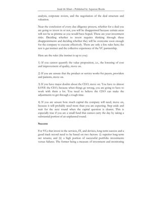 Inside the Minds – Published by Aspatore Books
analysis, corporate review, and the negotiation of the deal structure and
valuation.
Near the conclusion of every due diligence process, whether for a deal you
are going to invest in or not, you will be disappointed because certain areas
will not be as pristine as you would have hoped. These are your investment
risks. Deciding whether to invest requires thinking through these
disappointments and deciding whether they will be overcome soon enough
for the company to execute effectively. There are only a few rules here; the
rest is gut instinct and the collective experience of the VC partnership.
Here are the rules (the instinct is up to you):
1) If you cannot quantify the value proposition, i.e., the lowering of cost
and improvement of quality, move on.
2) If you are unsure that the product or service works for payers, providers
and patients, move on.
3) If you have major doubts about the CEO, move on. You have to almost
LOVE the CEO, because when things go wrong, you are going to have to
work with them a lot. You need to believe the CEO can make the
adjustments to get through a rough time.
4) If you are unsure how much capital the company will need, move on,
because it will probably need more than you are expecting. Step aside and
wait for the next round when the capital question is clearer. This is
especially true if you are a small fund that cannot carry the day by taking a
substantial portion of an unplanned round.
Success
For VCs that invest in the services, IT, and devices, long-term success and a
good track record need to be based on two factors: (i) superior long-term
net returns; and (ii) a high portion of successful portfolio investments
versus failures. The former being a measure of investment and monitoring
 