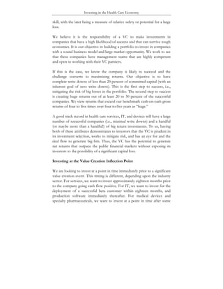 Investing in the Health Care Economy
skill, with the later being a measure of relative safety or potential for a large
loss.
We believe it is the responsibility of a VC to make investments in
companies that have a high likelihood of success and that can survive tough
economies. It is our objective in building a portfolio to invest in companies
with a sound business model and large market opportunity. We work to see
that these companies have management teams that are highly competent
and open to working with their VC partners.
If this is the case, we know the company is likely to succeed and the
challenge converts to maximizing returns. Our objective is to have
complete write downs of less than 20 percent of committed capital (with an
inherent goal of zero write downs). This is the first step to success, i.e.,
mitigating the risk of big losses in the portfolio. The second step to success
is creating huge returns out of at least 20 to 30 percent of the successful
companies. We view returns that exceed our benchmark cash-on-cash gross
returns of four to five times over four to five years as “huge.”
A good track record in health care services, IT, and devices will have a large
number of successful companies (i.e., minimal write downs) and a handful
(or maybe more than a handful!) of big return investments. To us, having
both of these attributes demonstrates to investors that the VC is prudent in
its investment selection, works to mitigate risk, and has an eye for and the
deal flow to generate big hits. Thus, the VC has the potential to generate
net returns that outpace the public financial markets without exposing its
investors to the possibility of a significant capital loss.
Investing at the Value Creation Inflection Point
We are looking to invest at a point in time immediately prior to a significant
value creation event. This timing is different, depending upon the industry
sector. For services, we want to invest approximately eighteen months prior
to the company going cash flow positive. For IT, we want to invest for the
deployment of a successful beta customer within eighteen months, and
production software immediately thereafter. For medical devices and
specialty pharmaceuticals, we want to invest at a point in time after some
 