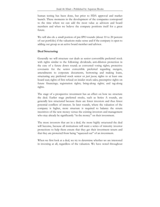Inside the Minds – Published by Aspatore Books
human testing has been done, but prior to FDA approval and market
launch. These moments in the development of the companies correspond
to the time where we can add the most value as advisors and board
members and when we believe the company positions itself for a great
future.
We will also do a small portion of pre-IPO rounds (about 10 to 20 percent
of our portfolio) if the valuations make sense and if the company is open to
adding our group as an active board member and advisor.
Deal Structuring
Generally we will structure our deals as senior convertible preferred stock
with rights similar to the following: dividends; anti-dilution protection in
the case of a future down round; as converted voting rights; protective
covenants for the senior convertible preferred regarding mergers,
amendments to corporate documents, borrowing and making loans,
structuring any preferred stock senior or pari passu; rights to at least one
board seat; rights of first refusal on insider stock sales; preemptive rights on
future financings; registration rights; bring-along rights; and tag-along
rights.
The stage of a prospective investment has an effect on how we structure
the deal. Earlier stage preferred stocks, such as Series A rounds, are
generally less structured because there are fewer investors and thus fewer
potential conflicts of interest. In later rounds, where the valuation of the
company is higher, more structure is required to balance the return
incentives of the new money versus the existing investors and management
who may already be significantly “in the money” on their investment.
The more investors that are in a deal, the more highly structured the deal
will become, because all institutions will want a series of minority investor
protections to help them ensure that they get their investment return and
that they are protected from being “squeezed out” of an investment.
When we first look at a deal, we try to determine whether we are interested
in investing at all, regardless of the valuation. We have noted throughout
 