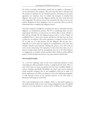 Investing in the Health Care Economy
the various economic and business model tests we deploy to determine if
we are interested in the company. The next step after that is valuation (see
the section on valuation for our valuation process). Assuming we can reach
agreement on valuation, then we subject the company to detailed due
diligence. The result of our due diligence defines the risks of the deal and
their magnitude. We will not invest if we determine the risks to be too vast
and the likelihood of their mitigation to be too uncertain. That can only be
determined after a complete due diligence review.
From the company’s standpoint, entrepreneurs need to remember that due
diligence is a confirmatory process. The VC is confirming what you have
represented. Therefore, at some level, you will be able to know whether a
firm will get through the due diligence process and to a close. Expect an
established firm to catch every nuance and disclose the big issues up front,
so there are no surprises. The worst experience a company can have is for a
VC to pull out of a deal because the due diligence did not pan out—
especially if it occurs after the signing of a comprehensive term sheet that
includes valuation and structure. Starting the process over after such an
event can be devastating. Our experience is that more times than not, it is
because certain claims made by management turn out to be either dubious
or exaggerated, or, frankly, certain members fail to disclose certain difficult
aspects of their background up front (e.g., past lawsuits and the like).
Structuring Example
As a tool for exploring some of the more interesting elements of deal
structuring we offer up Exhibit A below, a sample deal term sheet. This is a
term sheet from an actual transaction that has been modified slightly to
remove anything specifically identifiable (we don’t want anyone guessing
which portfolio company this is) and simplified a little bit to make it a
better explanatory tool. What we propose to do in the following paragraphs
is walk through several of the essential elements of the term sheet to
illuminate their purpose in this deal.
First, some background on the company. This is a very good company in
the medical device field. It has a very strong management team. The global
market size for the product or service is $4 to 6 billion for chronic illness.
 