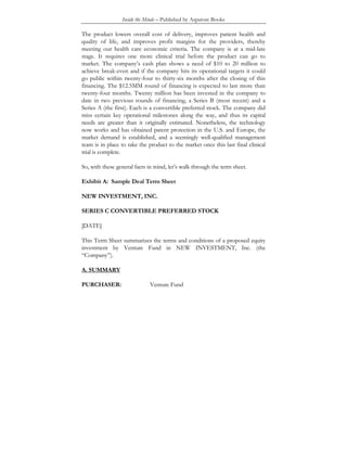 Inside the Minds – Published by Aspatore Books
The product lowers overall cost of delivery, improves patient health and
quality of life, and improves profit margins for the providers, thereby
meeting our health care economic criteria. The company is at a mid-late
stage. It requires one more clinical trial before the product can go to
market. The company’s cash plan shows a need of $10 to 20 million to
achieve break-even and if the company hits its operational targets it could
go public within twenty-four to thirty-six months after the closing of this
financing. The $12.5MM round of financing is expected to last more than
twenty-four months. Twenty million has been invested in the company to
date in two previous rounds of financing, a Series B (most recent) and a
Series A (the first). Each is a convertible preferred stock. The company did
miss certain key operational milestones along the way, and thus its capital
needs are greater than it originally estimated. Nonetheless, the technology
now works and has obtained patent protection in the U.S. and Europe, the
market demand is established, and a seemingly well-qualified management
team is in place to take the product to the market once this last final clinical
trial is complete.
So, with these general facts in mind, let’s walk through the term sheet.
Exhibit A: Sample Deal Term Sheet
NEW INVESTMENT, INC.
SERIES C CONVERTIBLE PREFERRED STOCK
[DATE]
This Term Sheet summarizes the terms and conditions of a proposed equity
investment by Venture Fund in NEW INVESTMENT, Inc. (the
“Company”).
A. SUMMARY
PURCHASER: Venture Fund
 