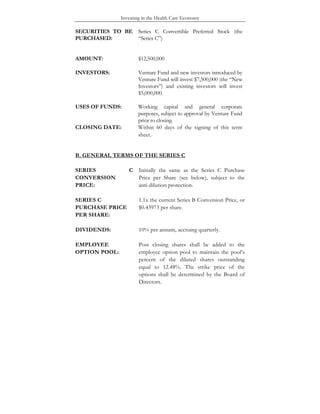Investing in the Health Care Economy
SECURITIES TO BE
PURCHASED:
Series C Convertible Preferred Stock (the
“Series C”)
AMOUNT: $12,500,000
INVESTORS: Venture Fund and new investors introduced by
Venture Fund will invest $7,500,000 (the “New
Investors”) and existing investors will invest
$5,000,000.
USES OF FUNDS: Working capital and general corporate
purposes, subject to approval by Venture Fund
prior to closing.
CLOSING DATE: Within 60 days of the signing of this term
sheet.
B. GENERAL TERMS OF THE SERIES C
SERIES C
CONVERSION
PRICE:
Initially the same as the Series C Purchase
Price per Share (see below), subject to the
anti-dilution protection.
SERIES C
PURCHASE PRICE
PER SHARE:
1.1x the current Series B Conversion Price, or
$0.43973 per share.
DIVIDENDS: 10% per annum, accruing quarterly.
EMPLOYEE
OPTION POOL:
Post closing shares shall be added to the
employee option pool to maintain the pool’s
percent of the diluted shares outstanding
equal to 12.48%. The strike price of the
options shall be determined by the Board of
Directors.
 