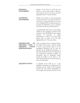 Investing in the Health Care Economy
OPTIONAL
CONVERSION:
Holders of the Series C shall have the
option to convert their shares of Series C
into common stock at any time at the then
applicable Series C Conversion Price.
AUTOMATIC
CONVERSION:
Holders of the Series C shall automatically
convert their shares into Common Stock at
the Series C Conversion Price in the event
of (i) a Qualified IPO (as defined herein); or
(ii) upon the affirmative vote of a majority
of the New Investors (as defined above).
A Qualified IPO shall mean an initial public
offering of the Company’s common stock
wherein at least $25,000,000 of new capital,
exclusive of proceeds of selling
shareholders, is raised at a per share price
greater than or equal to 3x the then
applicable Series C Conversion Price.
DISTRIBUTION OF
PROCEEDS UPON A
LIQUIDITY EVENT
(PARTICIPATION):
Upon a Liquidity Event (as defined below),
the holders of the Series C shall be entitled
to receive cash proceeds equal to (i) the
Liquidation Preference and (ii) after the
payment of the liquidation preferences to
the Junior Preferred, the assets and funds of
the corporation remaining available for
distribution shall be distributed ratably
among the holders of the Series C, the
Junior Preferred and the Common Stock on
an as-converted basis.
LIQUIDITY EVENT: A Liquidity Event shall be: (i) a sale,
liquidation, dissolution or winding up of the
Company; (ii) the merger of the Company
wherein the then current shareholders of
the Company will own less than 50% of the
 