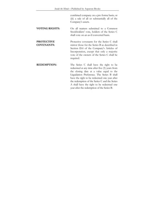 Inside the Minds – Published by Aspatore Books
combined company on a pro forma basis; or
(iii) a sale of all or substantially all of the
Company’s assets.
VOTING RIGHTS: On all matters submitted to a Common
Stockholders’ vote, holders of the Series C
shall vote on an as-if-converted basis.
PROTECTIVE
COVENANTS:
Protective covenants for the Series C shall
mirror those for the Series B as described in
Section D.4 of the Company’s Articles of
Incorporation, except that only a majority
vote of the owners of the Series C shall be
required.
REDEMPTION: The Series C shall have the right to be
redeemed at any time after five (5) years from
the closing date at a value equal to the
Liquidation Preference. The Series B shall
have the right to be redeemed one year after
the redemption of the Series C and the Series
A shall have the right to be redeemed one
year after the redemption of the Series B.
 