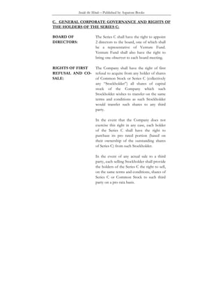Inside the Minds – Published by Aspatore Books
C. GENERAL CORPORATE GOVERNANCE AND RIGHTS OF
THE HOLDERS OF THE SERIES C:
BOARD OF
DIRECTORS:
The Series C shall have the right to appoint
2 directors to the board, one of which shall
be a representative of Venture Fund.
Venture Fund shall also have the right to
bring one observer to each board meeting.
RIGHTS OF FIRST
REFUSAL AND CO-
SALE:
The Company shall have the right of first
refusal to acquire from any holder of shares
of Common Stock or Series C (collectively
any “Stockholder”) all shares of capital
stock of the Company which such
Stockholder wishes to transfer on the same
terms and conditions as such Stockholder
would transfer such shares to any third
party.
In the event that the Company does not
exercise this right in any case, each holder
of the Series C shall have the right to
purchase its pro rated portion (based on
their ownership of the outstanding shares
of Series C) from such Stockholder.
In the event of any actual sale to a third
party, each selling Stockholder shall provide
the holders of the Series C the right to sell,
on the same terms and conditions, shares of
Series C or Common Stock to such third
party on a pro rata basis.
 