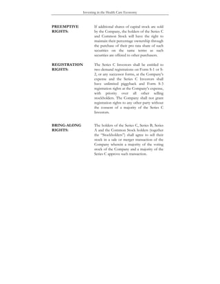 Investing in the Health Care Economy
PREEMPTIVE
RIGHTS:
If additional shares of capital stock are sold
by the Company, the holders of the Series C
and Common Stock will have the right to
maintain their percentage ownership through
the purchase of their pro rata share of such
securities on the same terms as such
securities are offered to other purchasers.
REGISTRATION
RIGHTS:
The Series C Investors shall be entitled to
two demand registrations on Form S-1 or S-
2, or any successor forms, at the Company’s
expense and the Series C Investors shall
have unlimited piggyback and Form S-3
registration rights at the Company’s expense,
with priority over all other selling
stockholders. The Company shall not grant
registration rights to any other party without
the consent of a majority of the Series C
Investors.
BRING-ALONG
RIGHTS:
The holders of the Series C, Series B, Series
A and the Common Stock holders (together
the “Stockholders”) shall agree to sell their
stock in a sale or merger transaction of the
Company wherein a majority of the voting
stock of the Company and a majority of the
Series C approve such transaction.
 