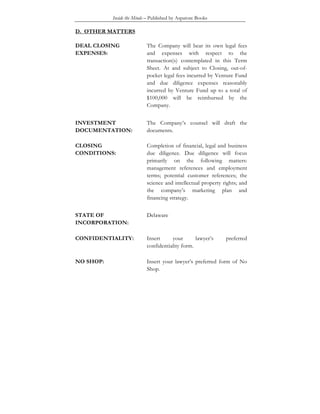 Inside the Minds – Published by Aspatore Books
D. OTHER MATTERS
DEAL CLOSING
EXPENSES:
The Company will bear its own legal fees
and expenses with respect to the
transaction(s) contemplated in this Term
Sheet. At and subject to Closing, out-of-
pocket legal fees incurred by Venture Fund
and due diligence expenses reasonably
incurred by Venture Fund up to a total of
$100,000 will be reimbursed by the
Company.
INVESTMENT
DOCUMENTATION:
The Company’s counsel will draft the
documents.
CLOSING
CONDITIONS:
Completion of financial, legal and business
due diligence. Due diligence will focus
primarily on the following matters:
management references and employment
terms; potential customer references; the
science and intellectual property rights; and
the company’s marketing plan and
financing strategy.
STATE OF
INCORPORATION:
Delaware
CONFIDENTIALITY: Insert your lawyer’s preferred
confidentiality form.
NO SHOP: Insert your lawyer’s preferred form of No
Shop.
 