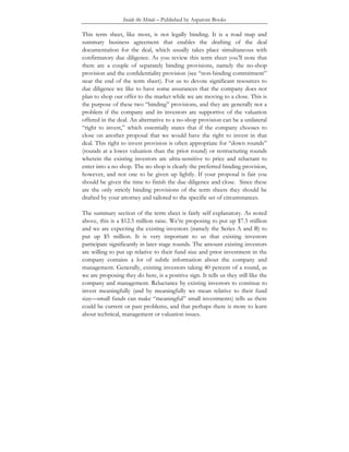 Inside the Minds – Published by Aspatore Books
This term sheet, like most, is not legally binding. It is a road map and
summary business agreement that enables the drafting of the deal
documentation for the deal, which usually takes place simultaneous with
confirmatory due diligence. As you review this term sheet you’ll note that
there are a couple of separately binding provisions, namely the no-shop
provision and the confidentiality provision (see “non-binding commitment”
near the end of the term sheet). For us to devote significant resources to
due diligence we like to have some assurances that the company does not
plan to shop our offer to the market while we are moving to a close. This is
the purpose of these two “binding” provisions, and they are generally not a
problem if the company and its investors are supportive of the valuation
offered in the deal. An alternative to a no-shop provision can be a unilateral
“right to invest,” which essentially states that if the company chooses to
close on another proposal that we would have the right to invest in that
deal. This right to invest provision is often appropriate for “down rounds”
(rounds at a lower valuation than the prior round) or restructuring rounds
wherein the existing investors are ultra-sensitive to price and reluctant to
enter into a no shop. The no shop is clearly the preferred binding provision,
however, and not one to be given up lightly. If your proposal is fair you
should be given the time to finish the due diligence and close. Since these
are the only strictly binding provisions of the term sheets they should be
drafted by your attorney and tailored to the specific set of circumstances.
The summary section of the term sheet is fairly self explanatory. As noted
above, this is a $12.5 million raise. We’re proposing to put up $7.5 million
and we are expecting the existing investors (namely the Series A and B) to
put up $5 million. It is very important to us that existing investors
participate significantly in later stage rounds. The amount existing investors
are willing to put up relative to their fund size and prior investment in the
company contains a lot of subtle information about the company and
management. Generally, existing investors taking 40 percent of a round, as
we are proposing they do here, is a positive sign. It tells us they still like the
company and management. Reluctance by existing investors to continue to
invest meaningfully (and by meaningfully we mean relative to their fund
size—small funds can make “meaningful” small investments) tells us there
could be current or past problems, and that perhaps there is more to learn
about technical, management or valuation issues.
 