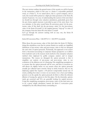 Investing in the Health Care Economy
The next section outlines the general terms of the security we will be buying
in the transaction, which in this case is a Series C convertible preferred
stock, or a Series C. As we stated above, this is a good company, and as
such, this round will be priced at a slight per share premium to the Series B,
namely 10 percent. As a way of understanding this section of the term sheet
we should run through some valuation calculations, particularly given that
the pro forma capital structure is provided as part of the term sheet. Can
you calculate: (i) the prior round Series B conversion price? (ii) the post-
money value of this deal? (iii) the pre-money value? (iv) the post-money
value of the Series B round? (v) the implied percent “step-up” in value of
the company from the Series B to the Series C round?
Let’s go through the answers starting with an easy one, the Series B
conversion price.
Series B Conversion Price = $0.43973/1.1 = $0.39975 (rounded).
What about the post-money value of this deal (after the Series C)? Before
doing this calculation, note that in venture finance we usually use simplified
definitions of pre-money value and post-money value in that we disregard
the cash value of option proceeds. Technically, this approach is not correct
from a theoretical accounting or corporate finance perspective as it differs
from methods such as the treasury stock method or the enterprise valuation
method often deployed by public company analysts and in merger
transactions. The reason we disregard the option proceeds is that it
simplifies our analysis of pre-money and post-money value in our
evaluation of the dilution cost of a financing. Our simplifying assumption is
to assume that the option proceeds will be zero, and thus as investors we
will always do slightly better on our returns when the option proceeds
actually get collected upon exercise. Keep in mind, however, that we are
deploying capital that requires a 40 percent compounded annual rate of
return, yielding four times or more on our money over a four-year holding
period, so on the upside the option proceeds do little to offset the inherent
dilution of issuing the options in the first place. On the downside, options
rarely get exercised and VCs are generally looking for capital recovery.
Using this simplifying assumption, post-money value of this deal turns out
to be a pretty simple calculation, namely the Series C conversion price
multiplied by the fully diluted shares outstanding or:
 