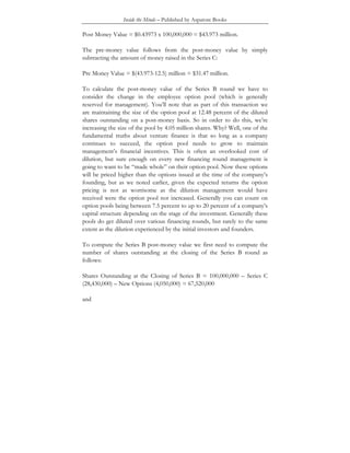 Inside the Minds – Published by Aspatore Books
Post Money Value = $0.43973 x 100,000,000 = $43.973 million.
The pre-money value follows from the post-money value by simply
subtracting the amount of money raised in the Series C:
Pre Money Value = $(43.973-12.5) million = $31.47 million.
To calculate the post-money value of the Series B round we have to
consider the change in the employee option pool (which is generally
reserved for management). You’ll note that as part of this transaction we
are maintaining the size of the option pool at 12.48 percent of the diluted
shares outstanding on a post-money basis. So in order to do this, we’re
increasing the size of the pool by 4.05 million shares. Why? Well, one of the
fundamental truths about venture finance is that so long as a company
continues to succeed, the option pool needs to grow to maintain
management’s financial incentives. This is often an overlooked cost of
dilution, but sure enough on every new financing round management is
going to want to be “made whole” on their option pool. Now these options
will be priced higher than the options issued at the time of the company’s
founding, but as we noted earlier, given the expected returns the option
pricing is not as worrisome as the dilution management would have
received were the option pool not increased. Generally you can count on
option pools being between 7.5 percent to up to 20 percent of a company’s
capital structure depending on the stage of the investment. Generally these
pools do get diluted over various financing rounds, but rarely to the same
extent as the dilution experienced by the initial investors and founders.
To compute the Series B post-money value we first need to compute the
number of shares outstanding at the closing of the Series B round as
follows:
Shares Outstanding at the Closing of Series B = 100,000,000 – Series C
(28,430,000) – New Options (4,050,000) = 67,520,000
and
 