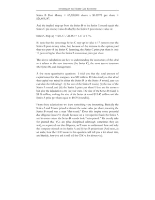Investing in the Health Care Economy
Series B Post Money = 67,520,000 shares x $0.39975 per share =
$26,883,187.
And the implied step-up from the Series B to the Series C round equals the
Series C pre-money value divided by the Series B post-money value or:
Series C Step-up = $31.47 / 26.883 = 1.17 or 17%.
So note that the percentage Series C step-up in value is 17 percent over the
Series B post-money value, but, because of the increase in the option pool
that was part of the Series C financing, the Series C price per share is only
10 percent higher than the Series B conversion price per share.
The above calculations are key to understanding the economics of this deal
as it relates to the new investors (the Series C), the most recent investors
(the Series B), and management.
A few more quantitative questions: I told you that the total amount of
capital raised for this company was $20 million. If I also told you that all of
that capital was raised in either the Series B or the Series A round, can you
calculate the following?: (i) the size of the Series B round, (ii) the size of the
Series A round, and (iii) the Series A price per share? Here are the answers
but give the calculation a try on your own. The size of the Series B round is
$8.56 million, making the size of the Series A round $11.43 million and the
Series A price per share equal to $0.39 (rounded).
From these calculations we learn something very interesting. Basically the
Series A and B were priced at almost the same value per share, meaning the
Series B round was a near “flat-round.” Does this inspire some potential
due diligence issues? It should because on a retrospective basis the Series A
and to some extent the Series B rounds look “miss-priced.” We usually take
for granted that VCs are price disciplined (although sometimes they are
not), so as part of our due diligence, we’ll want to understand how and why
the company missed on its Series A and Series B projections (And note, as
an aside, how the CEO answers this question will tell you a lot about him,
and frankly, how you ask it will tell the CEO a lot about you).
 