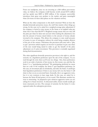 Inside the Minds – Published by Aspatore Books
From our standpoint, since we are investing at a $44 million post-money
value, we believe the company could become worth around $176 million
and has upside near $400 to $500 million, if the company successfully
introduces their great new product to the market and gains meaningful
share (for more on these ideas please see the valuation section).
What are the other components to this deal’s structure? Well, we have the
dreaded downside protection issues, the stuff that matters when things go
wrong. In this case, we’ve asked for a weighted-average price adjustment if
the company is forced to raise money in the future at an implied value per
share that is less than $0.43973. Weighted average means that not only will
the price per share be taken into account when making the adjustment, but
also the amount of money raised relative to the amount of money already
invested in the company. This allows the company to raise small amounts
of money in case of emergency without the result being complete dilution
of the rest of the owners. Oftentimes this provision will come with a “play
or pay” provision which requires an investor to purchase its pro rata share
of the new round being raised in order to get the benefit of the price
adjustment on it’s prior investment. This provision is normally negotiated
during final documentation.
The other significant downside protection provision is the right to, and the
seniority of, a liquidation preference upon the sale of the company. As you
read through the term sheet you’ll note two things: first, these preferences
work in an order of priority of last money in, first money out, and that the
Series C is a “participating preferred.” By participating preferred we mean
that on a sale of the company the Series C gets liquidation preference (in
this case, its investment plus its dividends), and after the Series A and B get
their liquidation preferences if there is any money left over the Series C will
share in that on an as-converted basis. Generally, this is an aggressive term,
but it is very common in later stage deals. In this case, we asked for it
because the Series B had gotten it in its round. This illustrates another key
issue to structuring: be prepared to give whatever aggressive terms you are
asking for to future investors. As discussed earlier, future rounds usually get
more structured, not less. The concept of seniority for the Series C is also
captured under the redemption provision.
 