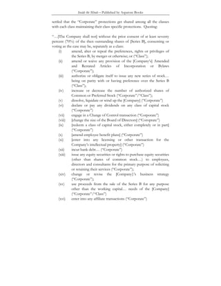 Inside the Minds – Published by Aspatore Books
settled that the “Corporate” protections get shared among all the classes
with each class maintaining their class specific protections. Quoting:
“…[The Company shall not] without the prior consent of at least seventy
percent (70%) of the then outstanding shares of [Series B], consenting or
voting as the case may be, separately as a class:
(i) amend, alter or repeal the preferences, rights or privileges of
the Series B, by merger or otherwise; or (“Class”);
(ii) amend or waive any provision of the [Company’s] Amended
and Restated Articles of Incorporation or Bylaws
(“Corporate”);
(iii) authorize or obligate itself to issue any new series of stock…
being on parity with or having preference over the Series B
(“Class”);
(iv) increase or decrease the number of authorized shares of
Common or Preferred Stock (“Corporate”/“Class”);
(v) dissolve, liquidate or wind up the [Company] (“Corporate”)
(vi) declare or pay any dividends on any class of capital stock
(“Corporate”)
(vii) engage in a Change of Control transaction (“Corporate”)
(viii) [change the size of the Board of Directors] (“Coroprate”)
(ix) [redeem a class of capital stock, either completely or in part]
(“Corporate”)
(x) [amend employee benefit plans] (“Corporate”)
(xi) [enter into any licensing or other transaction for the
Company’s intellectual property] (“Corporate”)
(xii) incur bank debt… (“Corporate”)
(xiii) issue any equity securities or rights to purchase equity securities
(other than shares of common stock…) to employees,
directors and consultants for the primary purpose of soliciting
or retaining their services (“Corporate”);
(xiv) change or revise the [Company}’s business strategy
(“Corporate”);
(xv) use proceeds from the sale of the Series B for any purpose
other than the working capital… needs of the [Company]
(“Corporate”/“Class”)
(xvi) enter into any affiliate transactions (“Corporate”)
 
