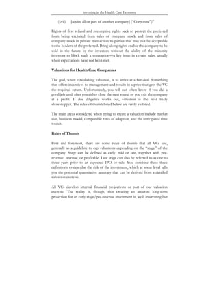 Investing in the Health Care Economy
(xvii) [aquire all or part of another company] (“Corporate”)”
Rights of first refusal and preemptive rights seek to protect the preferred
from being excluded from sales of company stock and from sales of
company stock in private transaction to parties that may not be acceptable
to the holders of the preferred. Bring-along rights enable the company to be
sold in the future by the investors without the ability of the minority
investors to block such a transaction—a key issue in certain sales, usually
when expectations have not been met.
Valuations for Health Care Companies
The goal, when establishing valuation, is to arrive at a fair deal. Something
that offers incentives to management and results in a price that gets the VC
the required return. Unfortunately, you will not often know if you did a
good job until after you either close the next round or you exit the company
at a profit. If due diligence works out, valuation is the next likely
showstopper. The rules of thumb listed below are rarely violated.
The main areas considered when trying to create a valuation include market
size, business model, comparable rates of adoption, and the anticipated time
to exit.
Rules of Thumb
First and foremost, there are some rules of thumb that all VCs use,
generally as a guideline to cap valuations depending on the “stage” of the
company. Stage can be defined as early, mid or late, together with pre-
revenue, revenue, or profitable. Late stage can also be referred to as one to
three years prior to an expected IPO or sale. You combine these three
definitions to describe the risk of the investment, which at some level tells
you the potential quantitative accuracy that can be derived from a detailed
valuation exercise.
All VCs develop internal financial projections as part of our valuation
exercise. The reality is, though, that creating an accurate long-term
projection for an early stage/pre-revenue investment is, well, interesting but
 
