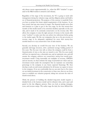 Investing in the Health Care Economy
sale always occurs opportunistically (i.e., when the IPO “window” is open
and/or the M&A market is attractive and vibrant).
Regardless of the stage of the investment, the VC is going to work with
management during the valuation stage and due diligence phase and build a
set of financial projections. The purpose of this exercise is manifold. First,
you have to project the future capital requirements of the business. As we
have noted, start-ups raise money in stages. The financial model serves first
and foremost as a plan to get to the next stage. So the first twenty-four
months of this model needs to be extremely detailed, especially on the cost
side, and it needs to be extremely conservative on the revenue side. This
allows the company to raise the right amount of money in the round, with
some “cushion” to make sure they can achieve key milestones before going
to the market again. We like our companies that are at the pre-revenue or
revenue stage to be adequately capitalized for more than twenty-four
months based on a very conservative view of sales traction.
Second, you develop an overall five-year view of the business. We are
generally mid-stage investors, with a preferred average holding period of
five years. The five-year view tells us where the company could be from a
financial point of view at the time we intend to exit. This five-year model
will have an expected case, a downside case, and an optimistic case, and will
assume the company achieves our conservative twenty-four month post-
investment model. Using reasonable exit multiples of revenue, EBITDA
and net income, we then estimate the range of potential exit values and our
investment return under the assumption that we maintain our ownership
percentage in the company in any future expected financings. We then
develop a cash-on-cash return calculation for all money we expect to invest
in the company. If we are comfortable that we can earn four to five times
on our initial investment in the conservative or base case, then we use those
cases to establish our valuation proposal, taking into account the rules of
thumb noted above.
Third, the process of building the detailed long-term model requires a
detailed look at the business model and its inherent risks, and is part and
parcel to the due diligence process. Here you look at pricing strategies,
costs, and revenue ramps. The earlier stage the deal, the more difficult this
 