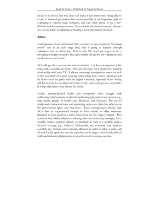 Inside the Minds – Published by Aspatore Books
model is to create, but that does not make it less important. Being able to
create a financial projection that seems possible is an important part of
evaluating a venture stage company, and can often prove to be a very
difficult and frustrating exercise. If you doubt the financial model, chances
are you are either overpaying or making a poor investment decision.
Advice
Entrepreneurs must understand that you have to give capital its “required
return” and in an early stage deal, that is going to happen through
valuations that are fairly low. That is why VC deals get staged at ever-
increasing valuation rounds. The early rounds should be low valuations and
small amounts of capital.
VCs will get their returns one way or another. It is best to negotiate a fair
price and a structure up front. This sets the stage for a productive working
relationship with your VC.. I always encourage management teams to look
at the potential for a great working relationship first—most valuations will
be close—and the party with the higher valuation, especially if an outlier,
will be looking for an adjustment later in the ownership process, especially
if things slip, which they always do a little.
Finally, venture-backed health care companies often struggle with
calibrating their business model and marketing approach in key sectors, e.g.,
large public payers of health care, Medicare, and Medicaid. The use of
traditional commercial sales and marketing tactics are often less effective in
the government space and visa-versa. Thus, entrepreneurs should seek
VC’s that are experienced enough in their market to offer assistance
designed to best position a niche innovation for the biggest impact. This
could include advice related to tailoring sales and marketing strategies for a
specific market segment (elderly or disabled) as well as a specific disease
focused strategy, e.g., diabetes. Additionally, the company may need to
establish key strategic and corporate alliances in order to achieve scale—all
of which calls upon the venture capitalists to leverage a wide bandwidth of
skills and industry relationships in an activist role to ensure success.
 