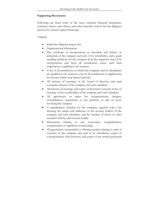 Investing in the Health Care Economy
Supporting Documents
Following are listed some of the most common financial documents,
contracts, charts, term sheets, and other materials used in the due diligence
process for venture capital financings:
Company
• Initial due diligence request list
• Organizational information
• The certificate of incorporation, as amended, and bylaws, as
amended, of the company and each of its subsidiaries, and a good
standing certificate for the company from the respective state of its
incorporation and from all jurisdictions where each such
corporation is qualified to do business
• A list of all jurisdictions in which the company and its subsidiaries
are qualified to do business; a list of all jurisdictions or applications
for licenses which were denied and why
• All minutes of meetings of the board of directors and each
committee thereof of the company and each subsidiary
• All minutes of meetings and copies of all written consents in lieu of
meetings of the stockholders of the company and each subsidiary
• All agreements or plans for reorganizations, mergers,
consolidations, acquisitions or the purchase or sale of assets
involving the company
• A capitalization schedule for the company, together with a list
showing the names and addresses of the security holders of the
company and each subsidiary, and the number of shares or other
securities held by each security holder
• Documents relating to any conversion, recapitalization,
reorganization or significant restructuring
• All agreements, memoranda or offering circulars relating to sales of
securities of the company and each of its subsidiaries, copies of
correspondence with investors, and copies of any written proposals
 