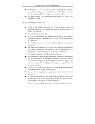 Investing in the Health Care Economy
• A description of all life insurance policies of which the company
and each subsidiary is a beneficiary and all liability insurance
policies maintained by the company and each subsidiary
• All joint venture and partnership agreements to which the
company is a party
Management & Employee Information
• A list of the officers and directors of the company and each
subsidiary, including title, address, and the date of election for each
officer and director
• A detailed organizational chart
• A list of all management and board positions held by the company
officers in companies or organizations outside of the company and
its subsidiaries
• A list of professional and personal references for all key company
executives
• The legal name, address, date of birth, social security number and a
list (with identifying information) of all professional or
occupational licenses held by each of the above individuals
• A complete resume for all individuals listed above
• All agreements, contracts or commitments limiting the freedom of
any of the companies or any of their respective employees, officers
or directors to engage in any line of business or to compete with
any other person, including non-competition agreements in
customer contracts
• Copies of any employment, severance, bonus or pension plans and
a list of individuals eligible for these plans
• Copies of any employment agreements with current and past
employees
• A summary of all current and prior employee benefit, health, and
welfare plans, and copies of all plan documents, such as trusts,
summary plan descriptions, and annual reports
• Copies of any consulting agreements with independent contractors
 