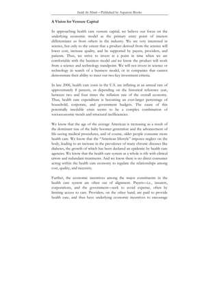 Inside the Minds – Published by Aspatore Books
A Vision for Venture Capital
In approaching health care venture capital, we believe our focus on the
underlying economic model as the primary entry point of interest
differentiates us from others in the industry. We are very interested in
science, but only to the extent that a product derived from the science will
lower cost, increase quality, and be supported by payers, providers, and
patients. Thus, we strive to invest at a point in time when we are
comfortable with the business model and we know the product will work
from a science and technology standpoint. We will not invest in science or
technology in search of a business model, or in companies that cannot
demonstrate their ability to meet our two key investment criteria.
In late 2006, health care costs in the U.S. are inflating at an annual rate of
approximately 8 percent, or depending on the historical reference year,
between two and four times the inflation rate of the overall economy.
Thus, health care expenditure is becoming an ever-larger percentage of
household, corporate, and government budgets. The cause of this
potentially insoluble crisis seems to be a complex combination of
socioeconomic trends and structural inefficiencies.
We know that the age of the average American is increasing as a result of
the dominant size of the baby boomer generation and the advancement of
life-saving medical procedures, and of course, older people consume more
health care. We know that the “American lifestyle” imposes neglect on the
body, leading to an increase in the prevalence of many chronic diseases like
diabetes, the growth of which has been declared an epidemic by health care
agencies. We know that the health care system as a whole is rife with clinical
errors and redundant treatments. And we know there is no direct consumer
acting within the health care economy to regulate the relationships among
cost, quality, and necessity.
Further, the economic incentives among the major constituents in the
health care system are often out of alignment. Payers—i.e., insurers,
corporations, and the government—seek to avoid expense, often by
limiting access to care. Providers, on the other hand, are paid to provide
health care, and thus have underlying economic incentives to encourage
 