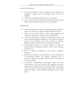 Inside the Minds – Published by Aspatore Books
Acquisition Plan Information
• A list of key acquisition targets in progress by size, product, and
geographic coverage area and associated letters of intent as
available
• A list of key acquisitions planned but not yet in progress
• A list of past acquisitions, including all related documents and due
diligence reports prepared pursuant to those acquisitions
Legal Information
• All material contracts to which the company and each subsidiary is
a party or by which the company and each subsidiary is bound
• Copies of all consent decrees, orders, ruling judgments and
injunctions relating to the company and/or its subsidiaries
• A summary description of all legal or administrative actions and
claims, pending or threatened against, by or involving the company
and any of its subsidiaries in any court or before any arbitrator,
alternative dispute resolution system or governmental agency
• The pleadings relating to all material litigation to which the
company and each subsidiary is a party or was a party during the
past three years
• Form of employee confidentiality and invention assignment
agreement
• Copies of all certificates, licenses, permits and other authorization
of governmental bodies and regulatory authorities that are
necessary to permit the operation of the business of the company
and each subsidiary
• All material correspondence, memoranda, orders, and other
communications from governmental and regulatory authorities
relating to the company and each subsidiary during the past three
years with regard to equal employment opportunity, occupational
safety, and health and environmental protection, and any other
matter
 