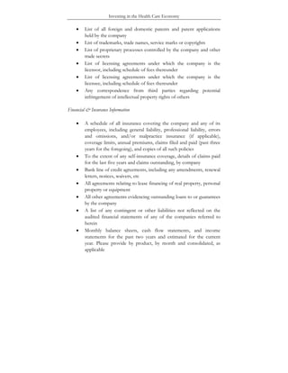 Investing in the Health Care Economy
• List of all foreign and domestic patents and patent applications
held by the company
• List of trademarks, trade names, service marks or copyrights
• List of proprietary processes controlled by the company and other
trade secrets
• List of licensing agreements under which the company is the
licensor, including schedule of fees thereunder
• List of licensing agreements under which the company is the
licensee, including schedule of fees thereunder
• Any correspondence from third parties regarding potential
infringement of intellectual property rights of others
Financial & Insurance Information
• A schedule of all insurance covering the company and any of its
employees, including general liability, professional liability, errors
and omissions, and/or malpractice insurance (if applicable),
coverage limits, annual premiums, claims filed and paid (past three
years for the foregoing), and copies of all such policies
• To the extent of any self-insurance coverage, details of claims paid
for the last five years and claims outstanding, by company
• Bank line of credit agreements, including any amendments, renewal
letters, notices, waivers, etc
• All agreements relating to lease financing of real property, personal
property or equipment
• All other agreements evidencing outstanding loans to or guarantees
by the company
• A list of any contingent or other liabilities not reflected on the
audited financial statements of any of the companies referred to
herein
• Monthly balance sheets, cash flow statements, and income
statements for the past two years and estimated for the current
year. Please provide by product, by month and consolidated, as
applicable
 