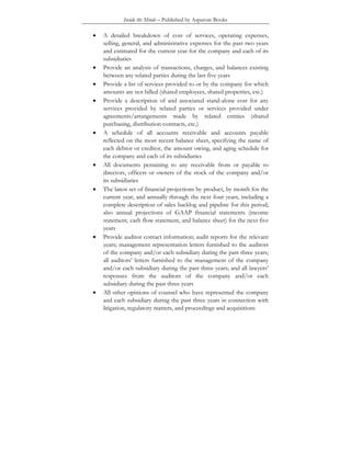 Inside the Minds – Published by Aspatore Books
• A detailed breakdown of cost of services, operating expenses,
selling, general, and administrative expenses for the past two years
and estimated for the current year for the company and each of its
subsidiaries
• Provide an analysis of transactions, charges, and balances existing
between any related parties during the last five years
• Provide a list of services provided to or by the company for which
amounts are not billed (shared employees, shared properties, etc.)
• Provide a description of and associated stand-alone cost for any
services provided by related parties or services provided under
agreements/arrangements made by related entities (shared
purchasing, distribution contracts, etc.)
• A schedule of all accounts receivable and accounts payable
reflected on the most recent balance sheet, specifying the name of
each debtor or creditor, the amount owing, and aging schedule for
the company and each of its subsidiaries
• All documents pertaining to any receivable from or payable to
directors, officers or owners of the stock of the company and/or
its subsidiaries
• The latest set of financial projections by product, by month for the
current year, and annually through the next four years, including a
complete description of sales backlog and pipeline for this period;
also annual projections of GAAP financial statements (income
statement, cash flow statement, and balance sheet) for the next five
years
• Provide auditor contact information; audit reports for the relevant
years; management representation letters furnished to the auditors
of the company and/or each subsidiary during the past three years;
all auditors’ letters furnished to the management of the company
and/or each subsidiary during the past three years; and all lawyers’
responses from the auditors of the company and/or each
subsidiary during the past three years
• All other opinions of counsel who have represented the company
and each subsidiary during the past three years in connection with
litigation, regulatory matters, and proceedings and acquisitions
 
