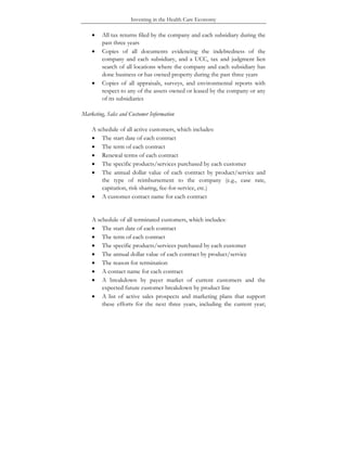 Investing in the Health Care Economy
• All tax returns filed by the company and each subsidiary during the
past three years
• Copies of all documents evidencing the indebtedness of the
company and each subsidiary, and a UCC, tax and judgment lien
search of all locations where the company and each subsidiary has
done business or has owned property during the past three years
• Copies of all appraisals, surveys, and environmental reports with
respect to any of the assets owned or leased by the company or any
of its subsidiaries
Marketing, Sales and Customer Information
A schedule of all active customers, which includes:
• The start date of each contract
• The term of each contract
• Renewal terms of each contract
• The specific products/services purchased by each customer
• The annual dollar value of each contract by product/service and
the type of reimbursement to the company (e.g., case rate,
capitation, risk sharing, fee-for-service, etc.)
• A customer contact name for each contract
A schedule of all terminated customers, which includes:
• The start date of each contract
• The term of each contract
• The specific products/services purchased by each customer
• The annual dollar value of each contract by product/service
• The reason for termination
• A contact name for each contract
• A breakdown by payer market of current customers and the
expected future customer breakdown by product line
• A list of active sales prospects and marketing plans that support
these efforts for the next three years, including the current year;
 