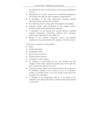 Inside the Minds – Published by Aspatore Books
also include the status of each prospect and the percent likelihood
of close
• Descriptions of any joint ventures or co-marketing arrangements
the company has with any other companies or organizations
• A description of the sales organization, including detailed
information about sales incentive programs
• Any marketing and/or strategic plans developed by the company
• Financial savings studies performed by the company and/or
financial savings results generated for customers
• A description of the pricing and actuarial process, including
company participants, information collected from customers
and/or other organizations, risk models, etc.
• Results of any customer satisfaction surveys and provider
satisfaction surveys performed by the company or by its customers
A list of key competitors, which includes:
• Name
• Product description
• Geographic market
• Key customers, if known
• Financial status, if known
• Comparison to the company
• An estimate of total market size for each product area and
company market share estimates by product area for the past two
years, current year, and next two years
• Any press releases, articles or brochures issued by the company or
its subsidiaries relating to the company, or any of its products,
services, or material events, or any news articles written about the
company or its subsidiaries
• A schedule of all memberships held by or on behalf of the
company in any trade, professional, or industry-related organization
or association
 