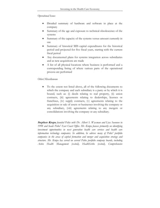 Investing in the Health Care Economy
Operational Issues
• Detailed summary of hardware and software in place at the
company
• Summary of the age and exposure to technical obsolescence of the
systems
• Summary of the capacity of the systems versus amount currently in
use
• Summary of historical MIS capital expenditures for the historical
period and projected for five fiscal years, starting with the current
fiscal period
• Any documented plans for systems integration across subsidiaries
and as new acquisitions are made
• A list of all physical locations where business is performed and a
corresponding listing of where various parts of the operational
process are performed
Other/Miscellaneous
• To the extent not listed above, all of the following documents to
which the company and each subsidiary is a party or by which it is
bound, such as: (i) deeds relating to real property, (ii) union
contracts, (iii) agreements relating to dealerships, licenses or
franchises, (iv) supply contracts, (v) agreements relating to the
acquisition or sale of assets or businesses involving the company or
any subsidiary, (viii) agreements relating to any mergers or
consolidations involving the company or any subsidiary.
Stephen Krupa founded Psilos with Dr. Albert S. Waxman and Lisa Suennen in
1998 and heads Psilos' East Coast Office. Mr. Krupa focuses primarily on identifying
investment opportunities in next generation health care services and health care
information technology companies. In addition, he advises many of Psilos' portfolio
companies in the areas of capital formation and merger and acquisition strategy and
structure. Mr. Krupa has served on several Psilos portfolio company boards, including
Active Health Management (exited), HealthScribe (exited), Comprehensive
 