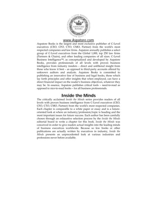 www.Aspatore.com
Aspatore Books is the largest and most exclusive publisher of C-Level
executives (CEO, CFO, CTO, CMO, Partner) from the world's most
respected companies and law firms. Aspatore annually publishes a select
group of C-Level executives from the Global 1,000, top 250 law firms
(Partners & Chairs), and other leading companies of all sizes. C-Level
Business Intelligence™, as conceptualized and developed by Aspatore
Books, provides professionals of all levels with proven business
intelligence from industry insiders – direct and unfiltered insight from
those who know it best – as opposed to third-party accounts offered by
unknown authors and analysts. Aspatore Books is committed to
publishing an innovative line of business and legal books, those which
lay forth principles and offer insights that when employed, can have a
direct financial impact on the reader's business objectives, whatever they
may be. In essence, Aspatore publishes critical tools – need-to-read as
opposed to nice-to-read books – for all business professionals.
Inside the Minds
The critically acclaimed Inside the Minds series provides readers of all
levels with proven business intelligence from C-Level executives (CEO,
CFO, CTO, CMO, Partner) from the world's most respected companies.
Each chapter is comparable to a white paper or essay and is a future-
oriented look at where an industry/profession/topic is heading and the
most important issues for future success. Each author has been carefully
chosen through an exhaustive selection process by the Inside the Minds
editorial board to write a chapter for this book. Inside the Minds was
conceived in order to give readers actual insights into the leading minds
of business executives worldwide. Because so few books or other
publications are actually written by executives in industry, Inside the
Minds presents an unprecedented look at various industries and
professions never before available.
 