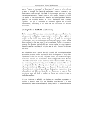 Investing in the Health Care Economy
access. Patients, or “members” or “beneficiaries” as they are often referred
to, want to get well, thus they seek quality care. However, patients are not
direct payers, and generally they lack the information necessary to make
comparative judgments. As such, they are often guided through the health
care system by the inherent conflict between payers and providers. Broadly
speaking, the resulting system is chaotic, inefficient, and extremely
expensive, and yet it maintains an insatiable appetite for scientific
advancement, particularly in the areas of new medicines and medical
procedures.
Creating Value in the Health Care Economy
To be a successful health care venture capitalist, you must believe that
where there is trouble, there is opportunity for profit, for there is plenty of
trouble in the health care system and lots of need for innovation.
Unfortunately, innovation alone may not be enough, unless you are talking
about engineering the next great lifesaving medicine. And it is here that we
have the first dividing line in health care venture capital investing—namely,
the difference between biotech investing and all other forms of health care
investing.
The bottom line is the “system” will pay for great new lifesaving medicines.
So biotech investing, or the investment in the development of truly novel
compounds, stands out as a very long-term science and diversification play.
Its nuances are vast, and we will leave their description to others. For the
sake of this discussion, we are interested in the other side of the dividing
line of investing, namely, investing in the health care economy. This area of
investing includes the following sectors: health care services (services),
information technology (IT), surgical and diagnostic devices (devices), and
reformulation of existing drugs and new drug delivery mechanisms (drug
reformulation and delivery). Generally, new businesses in each of these
investment areas will look to replace or change an existing service or
medical procedure.
It is our view that for a health care business to create long-term value, its
product or services must offer the following two benefits: 1) It must
simultaneously lower cost and increase quality; and 2) It must work to the
 