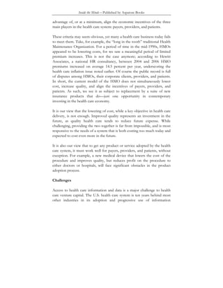 Inside the Minds – Published by Aspatore Books
advantage of, or at a minimum, align the economic incentives of the three
main players in the health care system: payers, providers, and patients.
These criteria may seem obvious, yet many a health care business today fails
to meet them. Take, for example, the “long in the tooth” traditional Health
Maintenance Organization. For a period of time in the mid-1990s, HMOs
appeared to be lowering costs, for we saw a meaningful period of limited
premium increases. This is not the case anymore; according to Hewitt
Associates, a national HR consultancy, between 2004 and 2006 HMO
premiums increased on average 14.5 percent per year, underscoring the
health care inflation issue noted earlier. Of course the public record is full
of disputes among HMOs, their corporate clients, providers, and patients.
In short, the current model of the HMO does not simultaneously lower
cost, increase quality, and align the incentives of payers, providers, and
patients. As such, we see it as subject to replacement by a suite of new
insurance products that do—just one opportunity in contemporary
investing in the health care economy.
It is our view that the lowering of cost, while a key objective in health care
delivery, is not enough. Improved quality represents an investment in the
future, as quality health care tends to reduce future expense. While
challenging, providing the two together is far from impossible, and is most
responsive to the needs of a system that is both costing too much today and
expected to cost even more in the future.
It is also our view that to get any product or service adopted by the health
care system, it must work well for payers, providers, and patients, without
exception. For example, a new medical device that lowers the cost of the
procedure and improves quality, but reduces profit on the procedure to
either doctors or hospitals, will face significant obstacles in the product
adoption process.
Challenges
Access to health care information and data is a major challenge to health
care venture capital. The U.S. health care system is ten years behind most
other industries in its adoption and progressive use of information
 