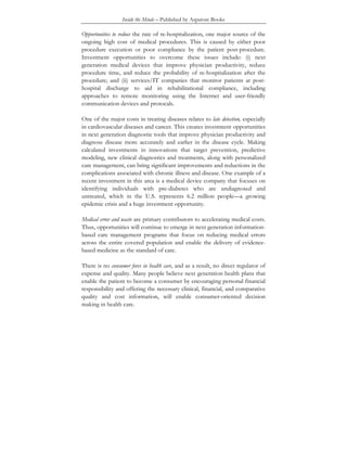 Inside the Minds – Published by Aspatore Books
Opportunities to reduce the rate of re-hospitalization, one major source of the
ongoing high cost of medical procedures. This is caused by either poor
procedure execution or poor compliance by the patient post-procedure.
Investment opportunities to overcome these issues include: (i) next
generation medical devices that improve physician productivity, reduce
procedure time, and reduce the probability of re-hospitalization after the
procedure; and (ii) services/IT companies that monitor patients at post-
hospital discharge to aid in rehabilitational compliance, including
approaches to remote monitoring using the Internet and user-friendly
communication devices and protocals.
One of the major costs in treating diseases relates to late detection, especially
in cardiovascular diseases and cancer. This creates investment opportunities
in next generation diagnostic tools that improve physician productivity and
diagnose disease more accurately and earlier in the disease cycle. Making
calculated investments in innovations that target prevention, predictive
modeling, new clinical diagnostics and treatments, along with personalized
care management, can bring significant improvements and reductions in the
complications associated with chronic illness and disease. One example of a
recent investment in this area is a medical device company that focuses on
identifying individuals with pre-diabetes who are undiagnosed and
untreated, which in the U.S. represents 6.2 million people—a growing
epidemic crisis and a huge investment opportunity.
Medical error and waste are primary contributors to accelerating medical costs.
Thus, opportunities will continue to emerge in next generation information-
based care management programs that focus on reducing medical errors
across the entire covered population and enable the delivery of evidence-
based medicine as the standard of care.
There is no consumer force in health care, and as a result, no direct regulator of
expense and quality. Many people believe next generation health plans that
enable the patient to become a consumer by encouraging personal financial
responsibility and offering the necessary clinical, financial, and comparative
quality and cost information, will enable consumer-oriented decision
making in health care.
 