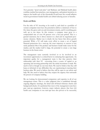 Investing in the Health Care Economy
Next generation “special needs plans” and Medicare and Medicaid health plans
combine medical best practices, care management, and patient incentives to
improve the health care of the chronically ill and lower the overall inflation
trend in government funded health care without reducing access or benefits.
Goals and Risks
For the risks of VC investing to be worth it, each deal in a portfolio of
venture companies must have the potential to deliver a minimum of four to
five times the gross cash-on-cash investment returns, and if everything goes
well, up to ten times. In this context, a company must grow at a
compounded rate of over 40 percent over a five-year period. This is a
general statement, but it drives interest in a deal and its negotiated post-
money valuation. Market size is clearly the key factor that drives growth
potential. While a VC will make every effort to create a set of logical
financial projections for a start-up, the exact trajectory to success is very
rarely predicted. But if the product and business model make sense for the
market, and the market itself is large, the potential to create a very large
business in the future exists.
The management team currently involved or to be involved in an
investment opportunity is a critical factor in evaluating that opportunity. An
important quality for a management team is that they perceive their
relationship with their VC converting from a source of capital to an
operating and investing partnership after the initial investment is made. We
need to feel as though we can trust them. We need to believe that they will
keep us informed of any difficulties they are experiencing in meeting their
business plan. We need to believe that they will be open to our advice and
help. We also need to believe that they respect the urgency that surrounds
the process of company building.
We are looking for demonstrated competency and expertise in all of our
management teams. This is a value judgment that is established through
ongoing diligence meetings, the listed and off-listed reference checks and
background checks. It is preferred that most of the management team have
past start-up experience, however, major industry players that have left
health care companies to run start-ups have also proven to be successful,
 