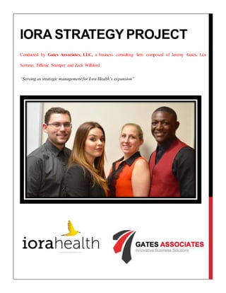 IORA STRATEGY PROJECT
Conducted by Gates Associates, LLC, a business consulting firm composed of Jeremy Gates, Léa
Serrano, Tiffanie Stamper and Zack Williford
“Serving as strategic management for Iora Health’s expansion”
 