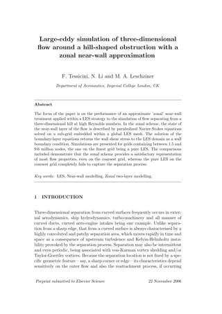 Large-eddy simulation of three-dimensional
ﬂow around a hill-shaped obstruction with a
zonal near-wall approximation
F. Tessicini, N. Li and M. A. Leschziner
Department of Aeronautics, Imperial College London, UK
Abstract
The focus of the paper is on the performance of an approximate ’zonal’ near-wall
treatment applied within a LES strategy to the simulation of ﬂow separating from a
three-dimensional hill at high Reynolds numbers. In the zonal scheme, the state of
the near-wall layer of the ﬂow is described by parabolized Navier-Stokes equations
solved on a sub-grid embedded within a global LES mesh. The solution of the
boundary-layer equations returns the wall shear stress to the LES domain as a wall
boundary condition. Simulations are presented for grids containing between 1.5 and
9.6 million nodes, the one on the ﬁnest grid being a pure LES. The comparisons
included demonstrate that the zonal scheme provides a satisfactory representation
of most ﬂow properties, even on the coarsest grid, whereas the pure LES on the
coarsest grid completely fails to capture the separation process.
Key words: LES, Near-wall modelling, Zonal two-layer modelling.
1 INTRODUCTION
Three-dimensional separation from curved surfaces frequently occurs in exter-
nal aerodynamics, ship hydrodynamics, turbo-machinery and all manner of
curved ducts, curved aero-engine intakes being one example. Unlike separa-
tion from a sharp edge, that from a curved surface is always characterised by a
highly convoluted and patchy separation area, which moves rapidly in time and
space as a consequence of upstream turbulence and Kelvin-Helmholtz insta-
bility provoked by the separation process. Separation may also be intermittent
and even periodic, being associated with von-Karman vortex shedding and/or
Taylor-Goertler vortices. Because the separation location is not ﬁxed by a spe-
ciﬁc geometric feature – say, a sharp corner or edge – its characteristics depend
sensitively on the outer ﬂow and also the reattachment process, if occurring
Preprint submitted to Elsevier Science 22 November 2006
 