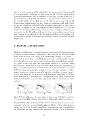 that is beyond reproach. With wall models, the aspect ratio of the near-wall
grid is (supposedly) no longer a crucial constraint for LES, and major savings
in computational costs can be achieved by reducing the grid resolution in
the streamwise and spanwise directions. This was realised with meshes of
3.5 and 1.5 million nodes that were used with the zonal near-wall model.
Zonal-scheme simulations on the ﬁner mesh were performed with and without
the pressure gradients included in the near-wall approximation. One further
pure LES computation was undertaken with the coarsest mesh of 1.5 million
nodes with no-slip conditions imposed at the walls. Finally, a simulation was
performed on the 3.5-million-node mesh with a conventional log-law-based
wall function at the hill wall. In the discussion to follow, the 9.6-million, 3.5-
million and 1.5-million node meshes are referred to as ﬁne, coarse and coarsest,
respectively.
5 RESULTS AND DISCUSSION
Prior to a consideration of results obtained with the near-wall approximations,
attention is directed brieﬂy to the pure LES solution on the 9.6-million-node
mesh, some of which have already been reported by Tessicini et al. (2005). As
noted earlier, by reference to Table 1, the near-wall resolution in this simula-
tion is insuﬃcient, rendering it sensitive to sub-grid-scale modelling, especially
very close to the wall, where the asymptotic variation of the subgrid-scale
viscosity and stresses can be very important. This sensitivity is illustrated in
Fig. 5, which shows the mean velocity-vector ﬁelds across the hill centre-plane.
With the Smagorinsky model, separation occurs too early and gives rise to a
more extensive recirculation zone, which results in a slower pressure recovery
in the wake following the separation and consequent diﬀerences in the ﬂow
ﬁelds downstream of reattachment. The dynamic model gives a shorter and
thinner recirculation zone, in better agreement with the experimental obser-
vations.
x/H
y/H
0 0.2 0.4 0.6 0.8 1 1.2 1.4 1.6 1.8 20
0.2
0.4
0.6
0.8
1
1.2
1
Fine-grid LES
(Smagorinsky)
x/H
y/H
0 0.2 0.4 0.6 0.8 1 1.2 1.4 1.6 1.8 20
0.2
0.4
0.6
0.8
1
1.2
1
Fine-grid LES
(Dynamic)
Fig. 5. Velocity ﬁelds across the centre-plane in the leeward of the hill - comparison
between ﬁne-grid LES solutions using diﬀerent SGS models and the experiment.
Despite the broadly satisfactory results derived with the dynamic model, some
caution is called for when assessing the physical ﬁdelity of the results. As noted
earlier, the use of the dynamic model poses uncertainties when it is applied on
an under-resolving grid, because the near-wall variation of the Smagorinsky
10
 