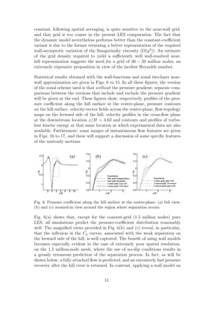 constant, following spatial averaging, is quite sensitive to the near-wall grid,
and that grid is too coarse in the present LES computation. The fact that
the dynamic model nevertheless performs better than the constant-coeﬃcient
variant is due to the former returning a better representation of the required
wall-asymptotic variation of the Smagorinsky viscosity (O(y3
)). An estimate
of the grid density required to yield a suﬃciently well wall-resolved near-
hill representation suggests the need for a grid of 30 − 50 million nodes, an
extremely expensive proposition in view of the modest Reynolds number.
Statistical results obtained with the wall-functions and zonal two-layer near-
wall approximation are given in Figs. 6 to 15. In all these ﬁgures, the version
of the zonal scheme used is that without the pressure gradient; separate com-
parisons between the versions that include and exclude the pressure gradient
will be given at the end. These ﬁgures show, respectively, proﬁles of the pres-
sure coeﬃcient along the hill surface at the centre-plane, pressure contours
on the hill surface, velocity-vector ﬁelds across the centre-plane, ﬂow-topology
maps on the leeward side of the hill, velocity proﬁles in the cross-ﬂow plane
at the downstream location x/H = 3.63 and contours and proﬁles of turbu-
lent kinetic energy at that same location at which experimental data are also
available. Furthermore, some images of instantaneous ﬂow features are given
in Figs. 16 to 17, and these will support a discussion of some speciﬁc features
of the unsteady motions.
x/H
Cp
1 2 3
-0.6
-0.4
-0.2
0
0.2
0.4
Experiment
Fine-grid (Smagorinsky)
Fine-grid (Dynamic)
Coarse-grid, Log Law
Coarse-grid, Two-layer
(b)
x/H
Cp
1 2 3
-0.6
-0.4
-0.2
0
0.2
0.4
Experiment
Coarse-grid, pure LES
Coarsest-grid, Two-layer
Coarsest-grid, pure LES
(c)
x/H
Cp
-2 0 2 4 6 8 10
-1
-0.5
0
0.5 (a)
Fig. 6. Pressure coeﬃcient along the hill surface at the centre-plane: (a) full view;
(b) and (c) zoomed-in view around the region where separation occurs.
Fig. 6(a) shows that, except for the coarsest-grid (1.5 million nodes) pure
LES, all simulations predict the pressure-coeﬃcient distribution reasonably
well. The magniﬁed views provided in Fig. 6(b) and (c) reveal, in particular,
that the inﬂexion in the Cp curves, associated with the weak separation on
the leeward side of the hill, is well captured. The beneﬁt of using wall models
becomes especially evident in the case of extremely poor spatial resolution,
on the 1.5 million-node mesh, where the use of no-slip conditions results in
a grossly erroneous prediction of the separation process. In fact, as will be
shown below, a fully attached ﬂow is predicted, and an excessively fast pressure
recovery after the hill crest is returned. In contrast, applying a wall model on
11
 