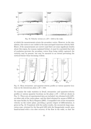 z/H
y/H
-2.5 -2 -1.5 -1 -0.5 00
0.5
1
Coarse-grid
Log Law
z/H
y/H
-2.5 -2 -1.5 -1 -0.5 00
0.5
1
Coarse-grid
Two-layer
z/H
y/H
-2.5 -2 -1.5 -1 -0.5 00
0.2
0.4
0.6
0.8
1
Fine-gird LES
(Dynamic)
Fig. 10. Velocity vectors at x/H = 3.63 in the wake.
at which the measurements return the secondary vortex. However, in the sim-
ulation, this vortex is not visible in the time-averaged transverse-velocity ﬁeld.
Hence, if the measurements are correct (and there are some signiﬁcant doubts
about this region, for reasons explained below), it must be concluded that lack
of resolution prevents the secondary vortex from being visibly captured; the
vorticity may be present, but may be smeared to an extend preventing the
vortical feature from becoming evident.
0 0.4 0.8
U/Uref
0
0.2
0.4
0.6
0.8
1
y/H
0 0.4 0.8
U/Uref
|z/H|=0.33z/H=0.00 |z/H|=0.65
Exp. (LDV)
Exp. (LDV)
Log Law
Two-layer Zonal
LES (Dynamic)
LES (Smag.)
Exp. (HWA)
Coarse-grid LES
0 0.4 0.8
U/Uref
-0.1 0 0.1
W/Uref
0
0.2
0.4
0.6
0.8
1
y/H
|z/H|=0.33 |z/H|=0.65
-0.1 0 0.1
W/Uref
Exp. (LDV)
Log Law
Two-layer Zonal
LES (Dynamic)
LES (Smag.)
Fig. 11. Mean streamwise- and spanwise-velocity proﬁles at various spanwise loca-
tions on the downstream plane x/H = 3.63.
To examine the wake statistics in detail, streamwise- and spanwise-velocity
proﬁles at various spanwise locations on the plane x/H = 3.63 are shown in
Fig. 11. Three sets of experimental data are included: two obtained with LDV,
on either side of the centre-plane, and the third obtained by means of HWA in
the same facility by Ma & Simpson (2005). A magniﬁed view of the streamwise
velocity on the centre plane, providing a greater degree of diﬀerentiation, is
given in Fig. 12. Consistent with the earlier results, the excessively large sepa-
ration zone, returned by the ﬁne-grid LES with the Smagorinsky model, goes
hand-in-hand with a too slow recovery of the ﬂow in the wake, so that the
14
 