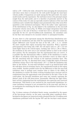 wall at x/H = 3.63 in the wake, obtained by time-averaging the instantaneous
wall shear stress that is returned by the wall model through the inner-layer
velocity proﬁles. Comparisons are made among the ﬁne-grid result, two zonal-
model results and the experiment. The wall shear stress is the principal output
sought from the wall model, and it is therefore of particular interest in the
context of this study. It is also an especially sensitive indicator of the near-wall
conditions and a variable that displays more prominently than other mean-ﬂow
quantities a slow statistical convergence. This is the rather ’noise’ appearance
of the distributions in Fig. 13, also linked to the undulations in the near-wall
streamwise velocity seen in Fig. 12. While even longer integration times than
those given at the end of Section 4 would have led to smoother variations,
especially for the 3.5- and 9.5-million-node simulations, the attendant costs
for the ﬁner were deemed to be excessive relative to anticipated beneﬁts.
As seen, there is a fair agreement among the skin-frictions distributions aris-
ing from the simulations and also with the experimental data. Curiously, the
largest diﬀerences arise beyond the base of the hill, z/H > 2, i.e. outside
the most complex ﬂow region recovering from separation. With a spanwise
grid-expansion ratio being only 1.027, the cell aspect ratio at z/H = 2 is not
much higher than in the central region, reaching only 12.6 at z/H=4. Hence,
the resolution in the outer area is not seriously inferior to that in the central
duct portion. On the assumption that the experimental data are correct, it
is possible that the discrepancies reﬂect a failure of the simulation to resolve
the eﬀects of (relatively weak) legs of the horseshoe vortex on either side of
the hill, associated with the vorticity in the upstream boundary layer. The
experiments (see Fig. 14, discussed later) show a bulge-like region of elevated
turbulence energy close to the wall around z/H = 2, while the simulation only
hints at this feature. As near-wall turbulence tends to go hand-in-hand with
the wall shear stress in boundary layers, the experimental trends in this region
seem credible. Another possible source for the diﬀerences is that the near-wall
turbulence state is perhaps more sensitive than in others to the ability of
the simulation to resolve the slowly evolving boundary-layer structure and its
readjustment from the approximate state prescribed at the inlet. Close to the
centre-plane, the ﬁne-grid simulation goes some way towards capturing the
distinct peak of the wall shear-stress, presumably reﬂecting the high turbu-
lence activity originating from the reattachment area upstream and convected
downstream. This feature is not resolved by the zonal-model simulations, be-
cause turbulence transport is not accounted for in the near-wall, and there is
no mechanism for sensitising the shear stress to the turbulence level above the
near-wall layer.
Fig. 14 shows contours of turbulent kinetic energy, normalised by the square
of the free-stream velocity, on the same cross-wake plane considered above.
Included in the ﬁgures are numerical results obtained from the 3.5-million-node
simulations performed with the log-law WF and the two-layer zonal scheme,
16
 