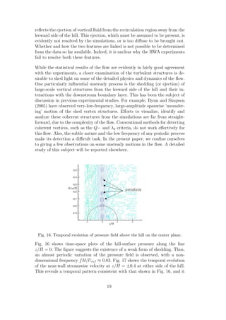 reﬂects the ejection of vortical ﬂuid from the recirculation region away from the
leeward side of the hill. This ejection, which must be assumed to be present, is
evidently not resolved by the simulations, or is too diﬀuse to be brought out.
Whether and how the two features are linked is not possible to be determined
from the data so far available. Indeed, it is unclear why the HWA experiments
fail to resolve both these features.
While the statistical results of the ﬂow are evidently in fairly good agreement
with the experiments, a closer examination of the turbulent structures is de-
sirable to shed light on some of the detailed physics and dynamics of the ﬂow.
One particularly inﬂuential unsteady process is the shedding (or ejection) of
large-scale vortical structures from the leeward side of the hill and their in-
teractions with the downstream boundary layer. This has been the subject of
discussion in previous experimental studies. For example, Byun and Simpson
(2005) have observed very-low-frequency, large-amplitude spanwise ’meander-
ing’ motion of the shed vortex structures. Eﬀorts to visualize, identify and
analyze these coherent structures from the simulations are far from straight-
forward, due to the complexity of the ﬂow. Conventional methods for detecting
coherent vortices, such as the Q− and λ2 criteria, do not work eﬀectively for
this ﬂow. Also, the subtle nature and the low frequency of any periodic process
make its detection a diﬃcult task. In the present paper, we conﬁne ourselves
to giving a few observations on some unsteady motions in the ﬂow. A detailed
study of this subject will be reported elsewhere.
Fig. 16. Temporal evolution of pressure ﬁeld above the hill on the center plane.
Fig. 16 shows time-space plots of the hill-surface pressure along the line
z/H = 0. The ﬁgure suggests the existence of a weak form of shedding. Thus,
an almost periodic variation of the pressure ﬁeld is observed, with a non-
dimensional frequency fH/Uref ≈ 0.83. Fig. 17 shows the temporal evolution
of the near-wall streamwise velocity at z/H = ±0.4 at either side of the hill.
This reveals a temporal pattern consistent with that shown in Fig. 16, and it
19
 