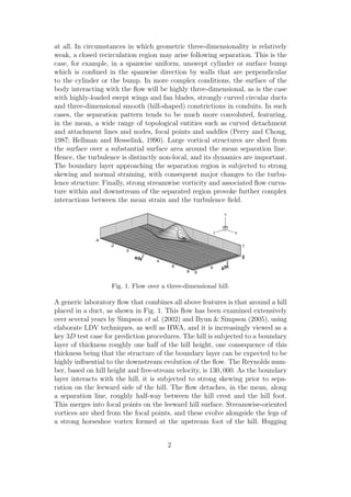 at all. In circumstances in which geometric three-dimensionality is relatively
weak, a closed recirculation region may arise following separation. This is the
case, for example, in a spanwise uniform, unswept cylinder or surface bump
which is conﬁned in the spanwise direction by walls that are perpendicular
to the cylinder or the bump. In more complex conditions, the surface of the
body interacting with the ﬂow will be highly three-dimensional, as is the case
with highly-loaded swept wings and fan blades, strongly curved circular ducts
and three-dimensional smooth (hill-shaped) constrictions in conduits. In such
cases, the separation pattern tends to be much more convoluted, featuring,
in the mean, a wide range of topological entities such as curved detachment
and attachment lines and nodes, focal points and saddles (Perry and Chong,
1987; Hellman and Hesselink, 1990). Large vortical structures are shed from
the surface over a substantial surface area around the mean separation line.
Hence, the turbulence is distinctly non-local, and its dynamics are important.
The boundary layer approaching the separation region is subjected to strong
skewing and normal straining, with consequent major changes to the turbu-
lence structure. Finally, strong streamwise vorticity and associated ﬂow curva-
ture within and downstream of the separated region provoke further complex
interactions between the mean strain and the turbulence ﬁeld.
x/H
-4
-2
0
2
4
6
8
Y
0
1
z/H
0
2
4
6
X
Y
Z
Fig. 1. Flow over a three-dimensional hill.
A generic laboratory ﬂow that combines all above features is that around a hill
placed in a duct, as shown in Fig. 1. This ﬂow has been examined extensively
over several years by Simpson et al. (2002) and Byun & Simpson (2005), using
elaborate LDV techniques, as well as HWA, and it is increasingly viewed as a
key 3D test case for prediction procedures. The hill is subjected to a boundary
layer of thickness roughly one half of the hill height, one consequence of this
thickness being that the structure of the boundary layer can be expected to be
highly inﬂuential to the downstream evolution of the ﬂow. The Reynolds num-
ber, based on hill height and free-stream velocity, is 130, 000. As the boundary
layer interacts with the hill, it is subjected to strong skewing prior to sepa-
ration on the leeward side of the hill. The ﬂow detaches, in the mean, along
a separation line, roughly half-way between the hill crest and the hill foot.
This merges into focal points on the leeward hill surface. Streamwise-oriented
vortices are shed from the focal points, and these evolve alongside the legs of
a strong horseshoe vortex formed at the upstream foot of the hill. Hugging
2
 